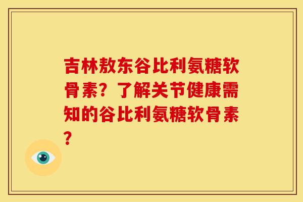 吉林敖东谷比利氨糖软骨素？了解关节健康需知的谷比利氨糖软骨素？