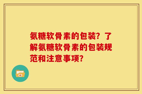 氨糖软骨素的包装？了解氨糖软骨素的包装规范和注意事项？