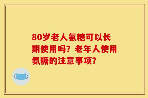 80岁老人氨糖可以长期使用吗？老年人使用氨糖的注意事项？