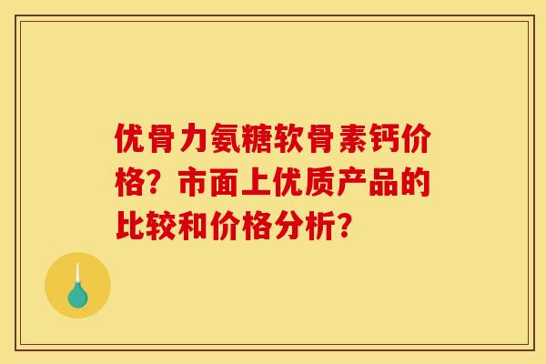 优骨力氨糖软骨素钙价格？市面上优质产品的比较和价格分析？