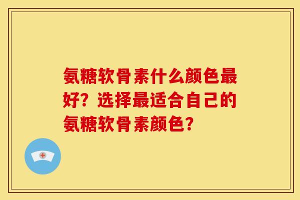 氨糖软骨素什么颜色最好？选择最适合自己的氨糖软骨素颜色？