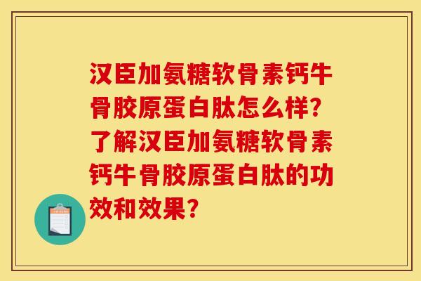 汉臣加氨糖软骨素钙牛骨胶原蛋白肽怎么样？了解汉臣加氨糖软骨素钙牛骨胶原蛋白肽的功效和效果？