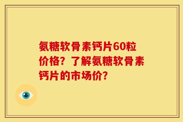 氨糖软骨素钙片60粒价格？了解氨糖软骨素钙片的市场价？