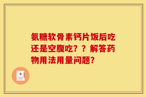 氨糖软骨素钙片饭后吃还是空腹吃？？解答药物用法用量问题？