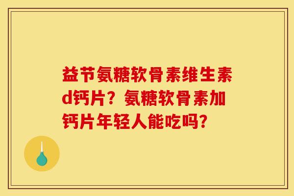 益节氨糖软骨素维生素d钙片？氨糖软骨素加钙片年轻人能吃吗？