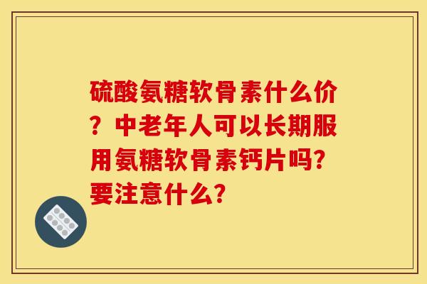 硫酸氨糖软骨素什么价？中老年人可以长期服用氨糖软骨素钙片吗？要注意什么？