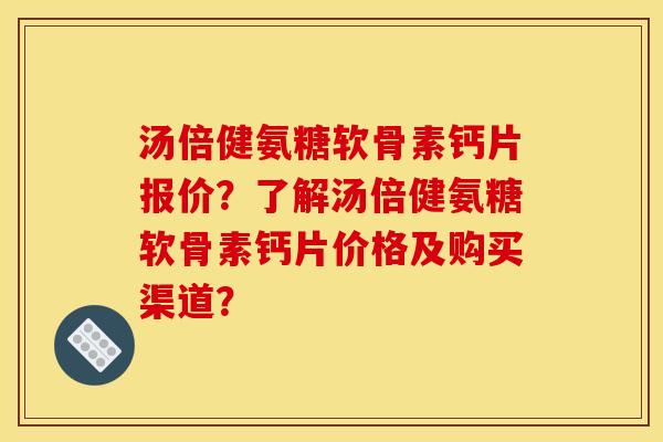 汤倍健氨糖软骨素钙片报价？了解汤倍健氨糖软骨素钙片价格及购买渠道？