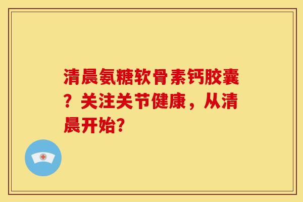 清晨氨糖软骨素钙胶囊？关注关节健康，从清晨开始？