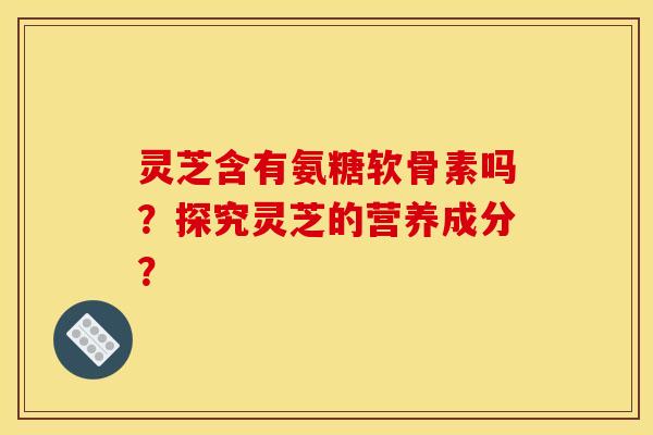 灵芝含有氨糖软骨素吗？探究灵芝的营养成分？