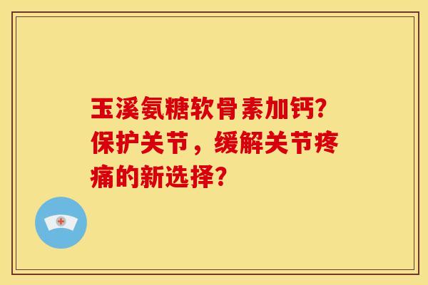 玉溪氨糖软骨素加钙？保护关节，缓解关节疼痛的新选择？