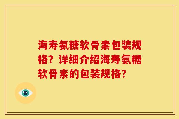 海寿氨糖软骨素包装规格？详细介绍海寿氨糖软骨素的包装规格？