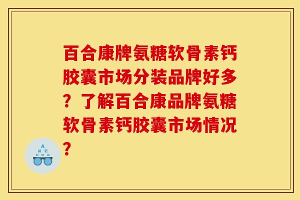 百合康牌氨糖软骨素钙胶囊市场分装品牌好多？了解百合康品牌氨糖软骨素钙胶囊市场情况？