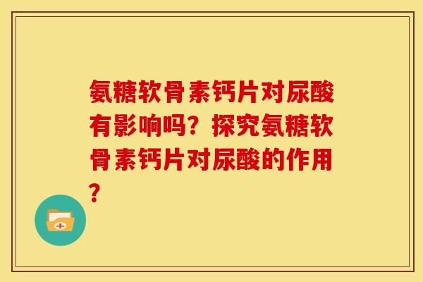 氨糖软骨素钙片对尿酸有影响吗？探究氨糖软骨素钙片对尿酸的作用？