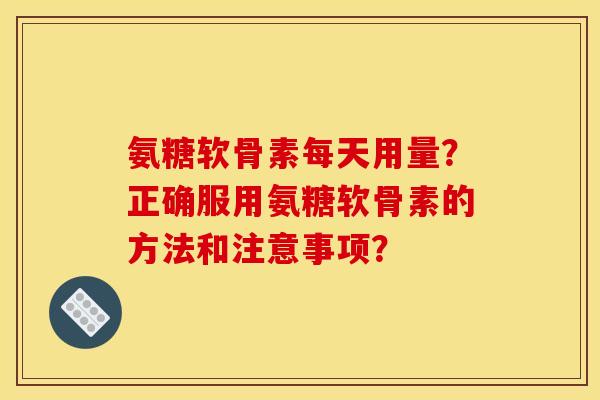 氨糖软骨素每天用量？正确服用氨糖软骨素的方法和注意事项？