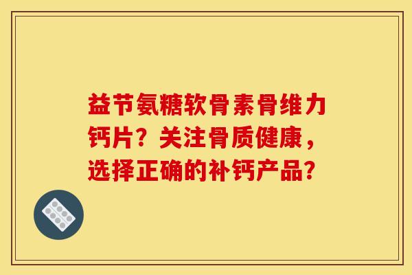 益节氨糖软骨素骨维力钙片？关注骨质健康，选择正确的补钙产品？