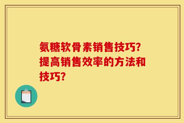 氨糖软骨素销售技巧？提高销售效率的方法和技巧？