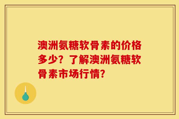 澳洲氨糖软骨素的价格多少？了解澳洲氨糖软骨素市场行情？