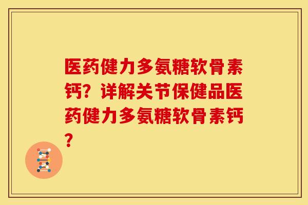 医药健力多氨糖软骨素钙？详解关节保健品医药健力多氨糖软骨素钙？