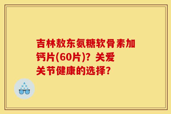 吉林敖东氨糖软骨素加钙片(60片)？关爱关节健康的选择？