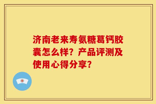 济南老来寿氨糖葛钙胶囊怎么样？产品评测及使用心得分享？