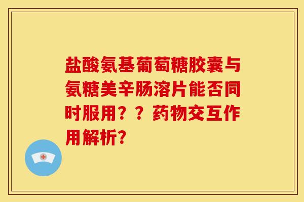 盐酸氨基葡萄糖胶囊与氨糖美辛肠溶片能否同时服用？？药物交互作用解析？