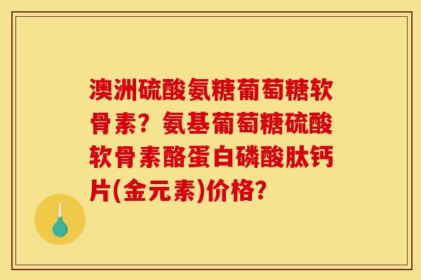 澳洲硫酸氨糖葡萄糖软骨素？氨基葡萄糖硫酸软骨素酪蛋白磷酸肽钙片(金元素)价格？