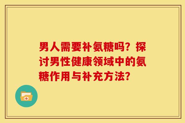 男人需要补氨糖吗？探讨男性健康领域中的氨糖作用与补充方法？