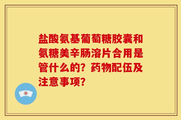 盐酸氨基葡萄糖胶囊和氨糖美辛肠溶片合用是管什么的？药物配伍及注意事项？