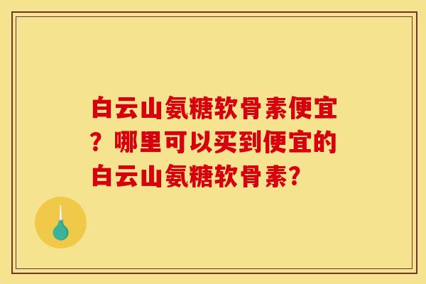 白云山氨糖软骨素便宜？哪里可以买到便宜的白云山氨糖软骨素？