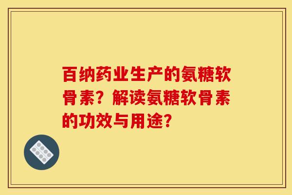 百纳药业生产的氨糖软骨素？解读氨糖软骨素的功效与用途？