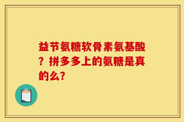 益节氨糖软骨素氨基酸？拼多多上的氨糖是真的么？