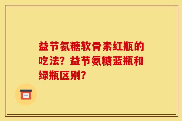 益节氨糖软骨素红瓶的吃法？益节氨糖蓝瓶和绿瓶区别？