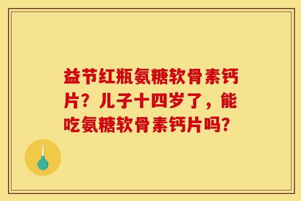 益节红瓶氨糖软骨素钙片？儿子十四岁了，能吃氨糖软骨素钙片吗？