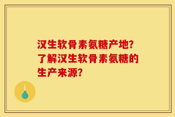 汉生软骨素氨糖产地？了解汉生软骨素氨糖的生产来源？