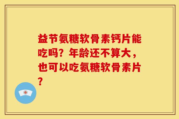 益节氨糖软骨素钙片能吃吗？年龄还不算大，也可以吃氨糖软骨素片？