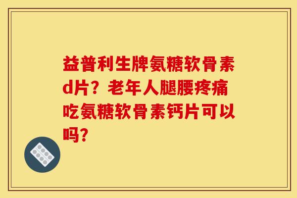 益普利生牌氨糖软骨素d片？老年人腿腰疼痛吃氨糖软骨素钙片可以吗？