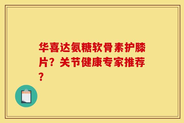 华喜达氨糖软骨素护膝片？关节健康专家推荐？