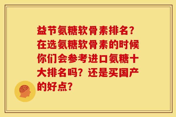 益节氨糖软骨素排名？在选氨糖软骨素的时候你们会参考进口氨糖十大排名吗？还是买国产的好点？