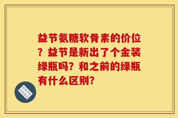 益节氨糖软骨素的价位？益节是新出了个金装绿瓶吗？和之前的绿瓶有什么区别？