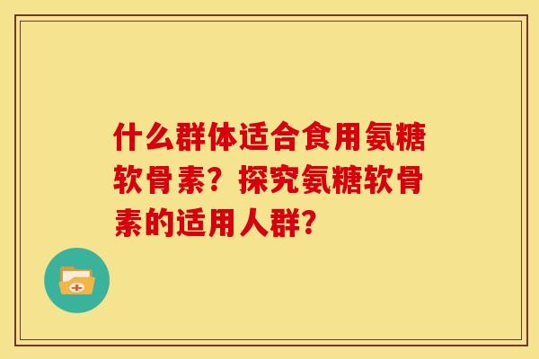 什么群体适合食用氨糖软骨素？探究氨糖软骨素的适用人群？