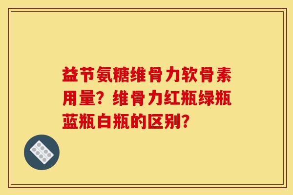 益节氨糖维骨力软骨素用量？维骨力红瓶绿瓶蓝瓶白瓶的区别？