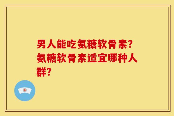 男人能吃氨糖软骨素？氨糖软骨素适宜哪种人群？