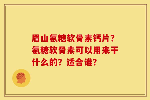 眉山氨糖软骨素钙片？氨糖软骨素可以用来干什么的？适合谁？