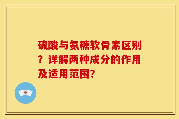 硫酸与氨糖软骨素区别？详解两种成分的作用及适用范围？