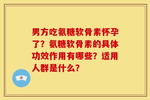 男方吃氨糖软骨素怀孕了？氨糖软骨素的具体功效作用有哪些？适用人群是什么？