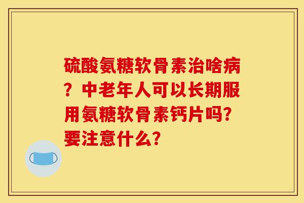 硫酸氨糖软骨素治啥病？中老年人可以长期服用氨糖软骨素钙片吗？要注意什么？