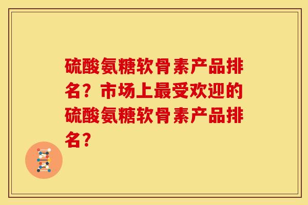 硫酸氨糖软骨素产品排名？市场上最受欢迎的硫酸氨糖软骨素产品排名？