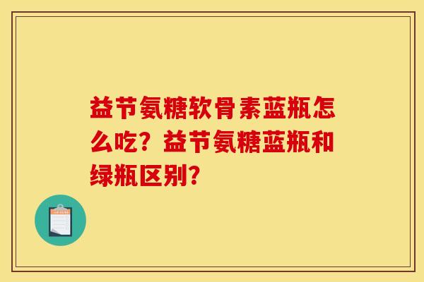 益节氨糖软骨素蓝瓶怎么吃？益节氨糖蓝瓶和绿瓶区别？