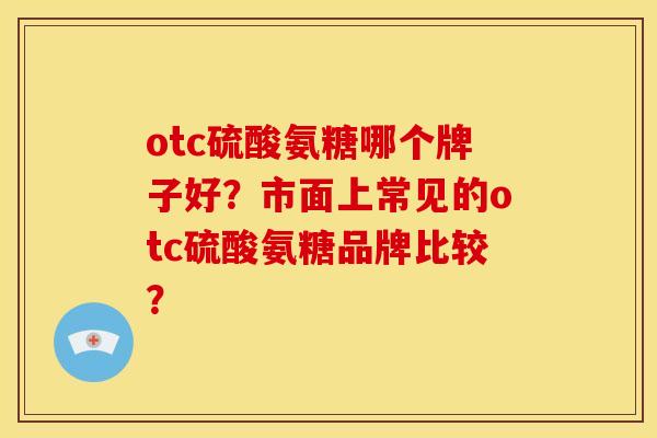 otc硫酸氨糖哪个牌子好？市面上常见的otc硫酸氨糖品牌比较？