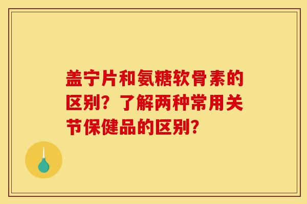 盖宁片和氨糖软骨素的区别？了解两种常用关节保健品的区别？